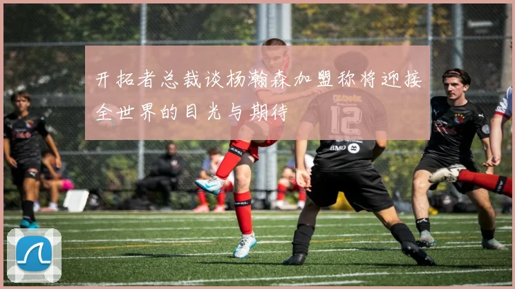 开拓者总裁谈杨瀚森加盟称将迎接全世界的目光与期待