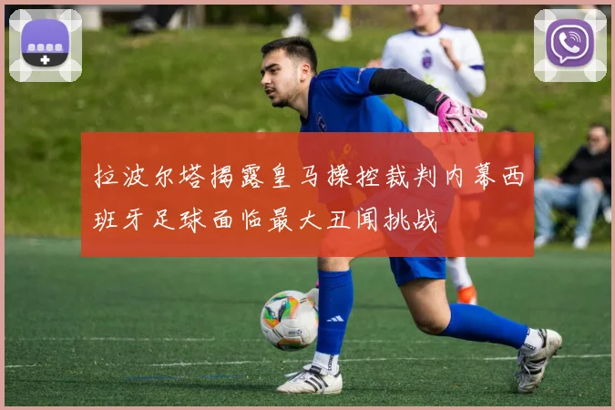 拉波尔塔揭露皇马操控裁判内幕西班牙足球面临最大丑闻挑战
