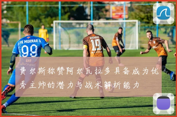 费尔斯称赞阿尔瓦拉多具备成为优秀主帅的潜力与战术解析能力