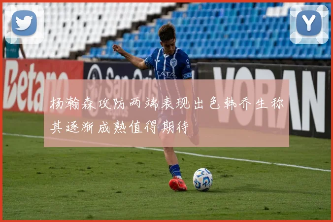 杨瀚森攻防两端表现出色韩乔生称其逐渐成熟值得期待