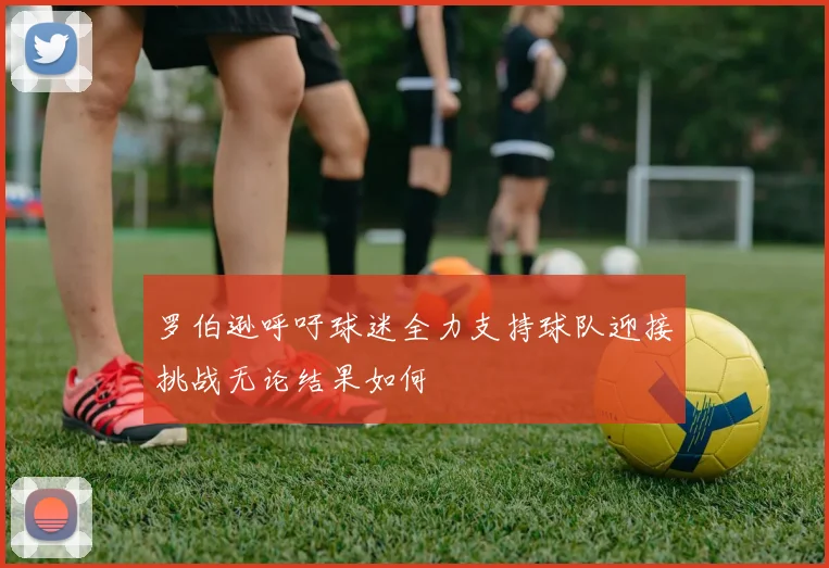 罗伯逊呼吁球迷全力支持球队迎接挑战无论结果如何