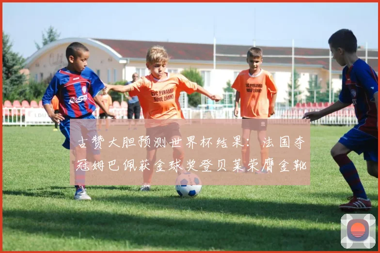 古赞大胆预测世界杯结果：法国夺冠姆巴佩获金球奖登贝莱荣膺金靴奖