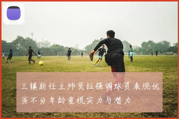 三镇新任主帅莫拉强调球员表现优劣不分年龄重视实力与潜力