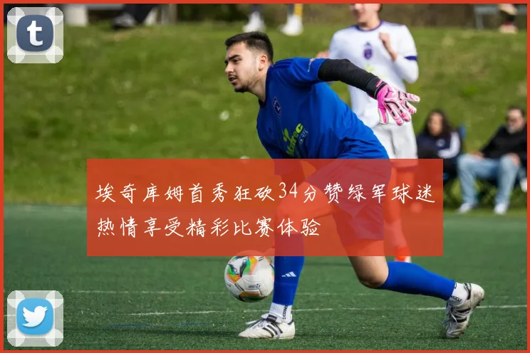 埃奇库姆首秀狂砍34分赞绿军球迷热情享受精彩比赛体验