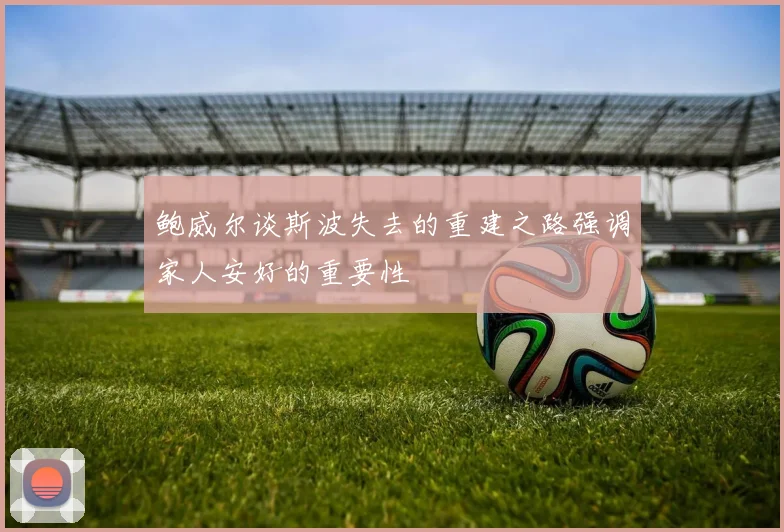 鲍威尔谈斯波失去的重建之路强调家人安好的重要性