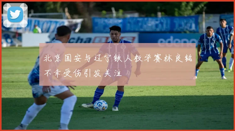 北京国安与辽宁铁人教学赛林良铭不幸受伤引发关注