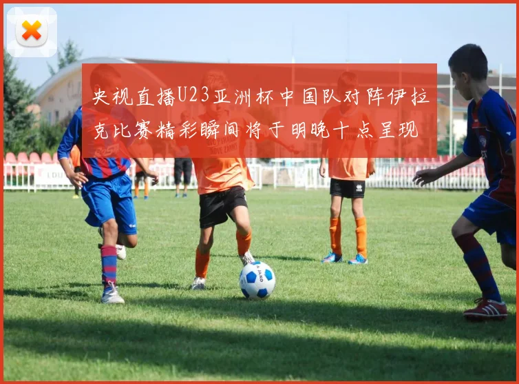 央视直播U23亚洲杯中国队对阵伊拉克比赛精彩瞬间将于明晚十点呈现