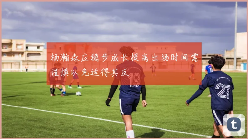 杨瀚森应稳步成长提高出场时间需谨慎以免适得其反
