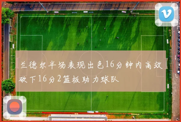 兰德尔半场表现出色16分钟内高效砍下16分2篮板助力球队