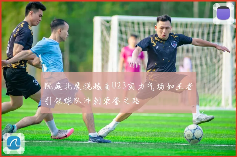 阮庭北展现越南U23实力气场如王者引领球队冲刺荣誉之路