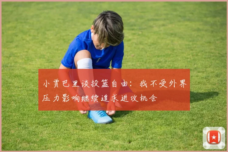 小贾巴里谈投篮自由：我不受外界压力影响继续追求进攻机会