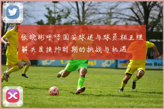 张晓彬呼吁国安球迷与球员相互理解共度换帅时期的挑战与机遇
