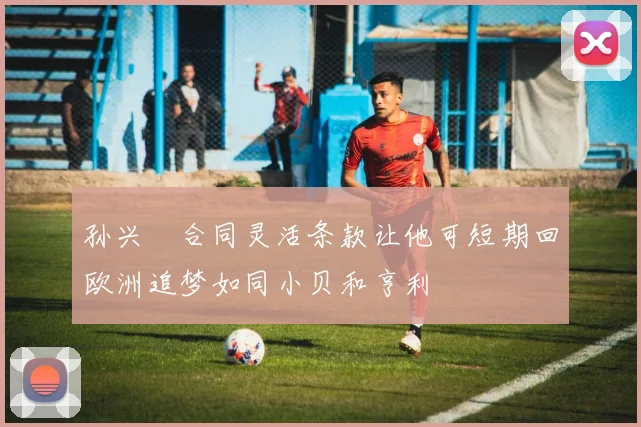 孙兴慜合同灵活条款让他可短期回欧洲追梦如同小贝和亨利