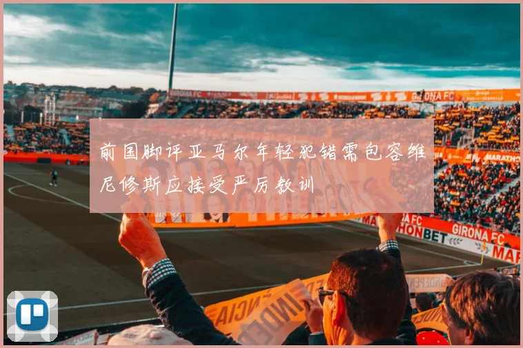 前国脚评亚马尔年轻犯错需包容维尼修斯应接受严厉教训