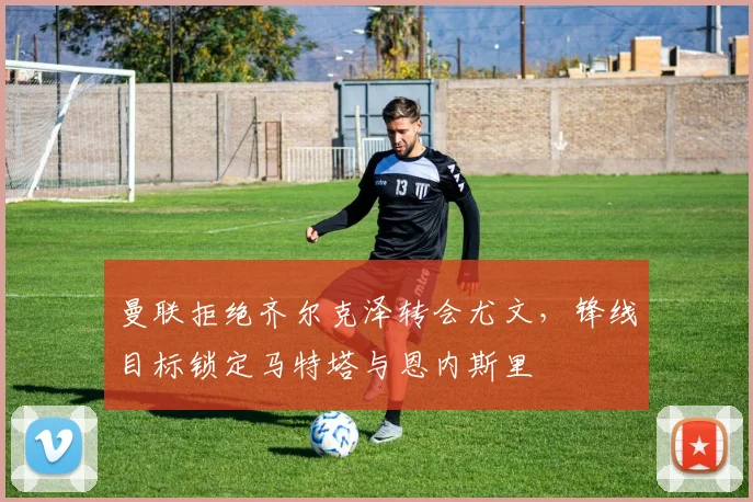 曼联拒绝齐尔克泽转会尤文，锋线目标锁定马特塔与恩内斯里