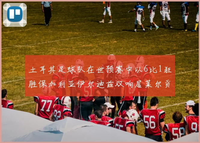 土耳其足球队在世预赛中以6比1狂胜保加利亚伊尔迪兹双响居莱尔贡献进球与助攻
