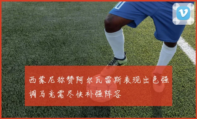 西蒙尼称赞阿尔瓦雷斯表现出色强调马竞需尽快补强阵容