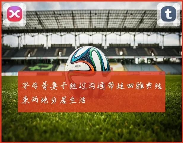 字母哥妻子经过沟通带娃回雅典结束两地分居生活