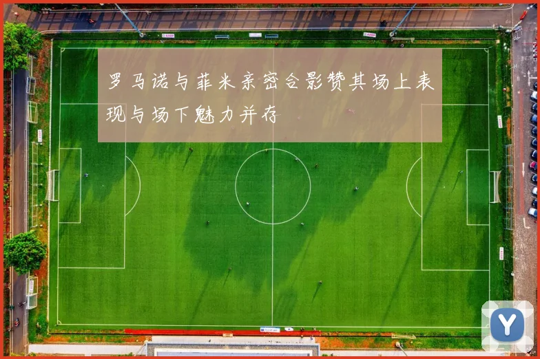 罗马诺与菲米亲密合影赞其场上表现与场下魅力并存