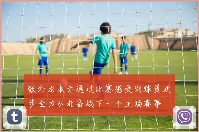 张外龙表示通过比赛感受到球员进步全力以赴备战下一个主场赛事