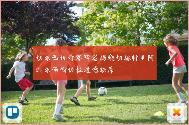 切尔西传奇赛阵容揭晓切赫特里阿扎尔领衔佐拉遗憾缺席