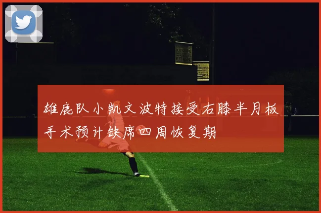 雄鹿队小凯文波特接受右膝半月板手术预计缺席四周恢复期