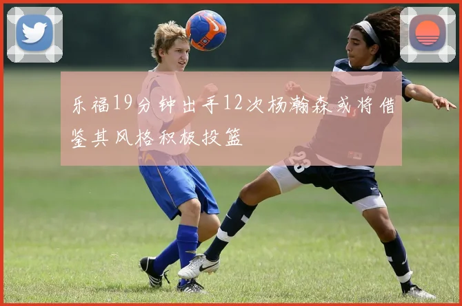 乐福19分钟出手12次杨瀚森或将借鉴其风格积极投篮