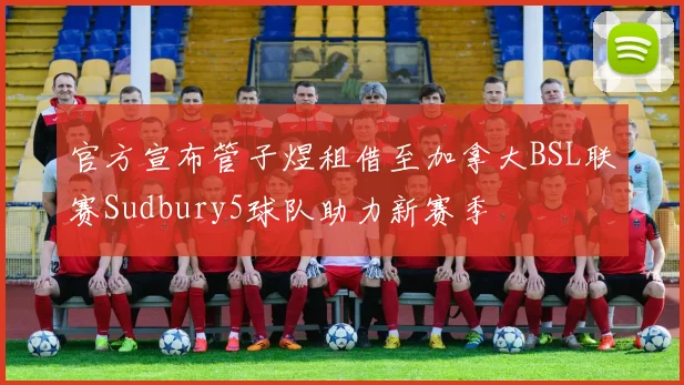 官方宣布管子煜租借至加拿大BSL联赛Sudbury5球队助力新赛季