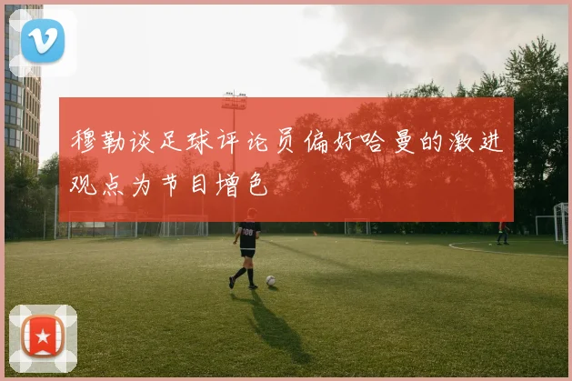 穆勒谈足球评论员偏好哈曼的激进观点为节目增色