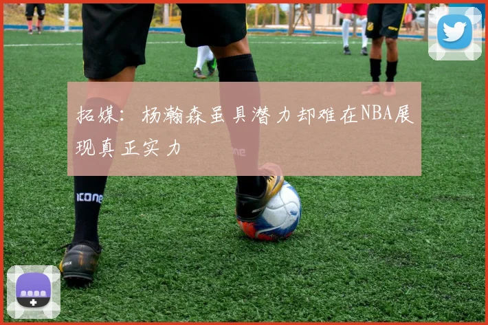 拓媒：杨瀚森虽具潜力却难在NBA展现真正实力