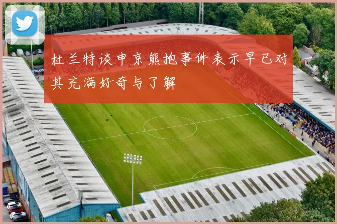 杜兰特谈申京熊抱事件表示早已对其充满好奇与了解