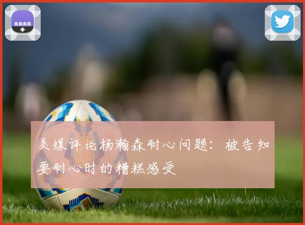 美媒评论杨瀚森耐心问题：被告知要耐心时的糟糕感受