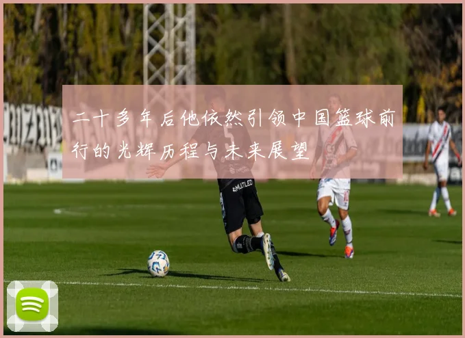 二十多年后他依然引领中国篮球前行的光辉历程与未来展望