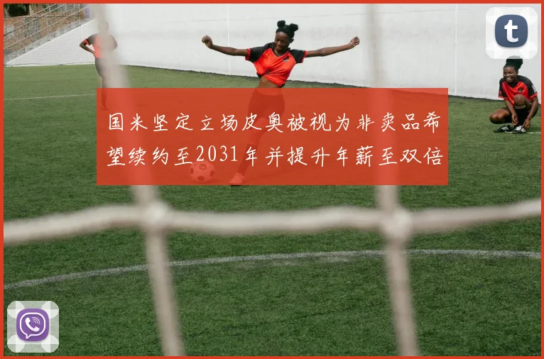 国米坚定立场皮奥被视为非卖品希望续约至2031年并提升年薪至双倍水平