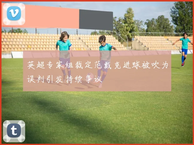 英超专家组裁定范戴克进球被吹为误判引发持续争议