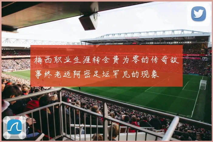 梅西职业生涯转会费为零的传奇故事终老迈阿密足坛罕见的现象