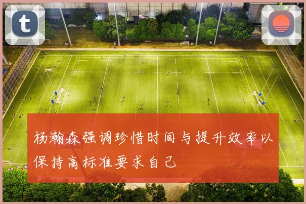 杨瀚森强调珍惜时间与提升效率以保持高标准要求自己