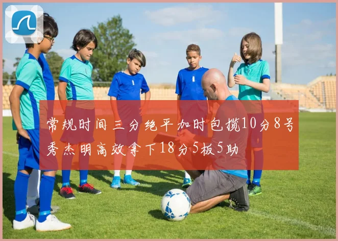 常规时间三分绝平加时包揽10分8号秀杰明高效拿下18分5板5助