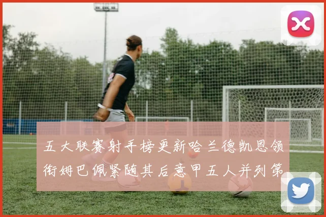 五大联赛射手榜更新哈兰德凯恩领衔姆巴佩紧随其后意甲五人并列第1