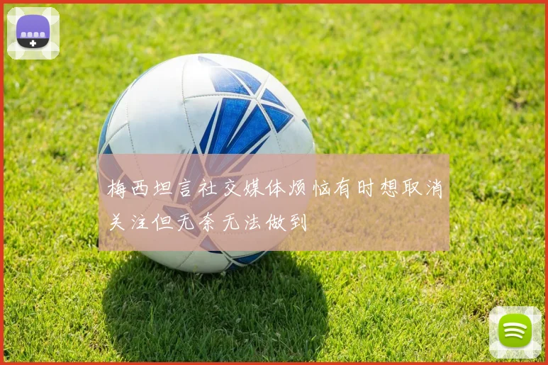 梅西坦言社交媒体烦恼有时想取消关注但无奈无法做到